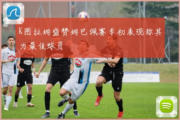 K图拉姆盛赞姆巴佩赛季初表现称其为最佳球员