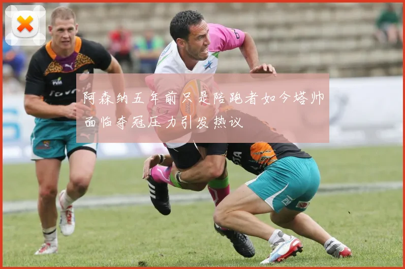 阿森纳五年前只是陪跑者如今塔帅面临夺冠压力引发热议