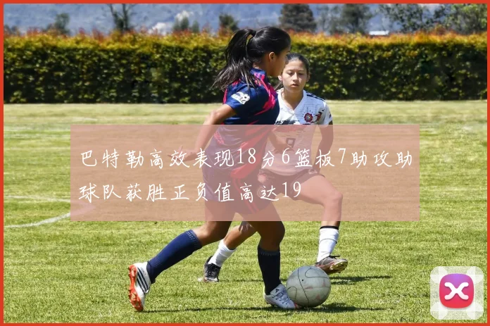 巴特勒高效表现18分6篮板7助攻助球队获胜正负值高达19