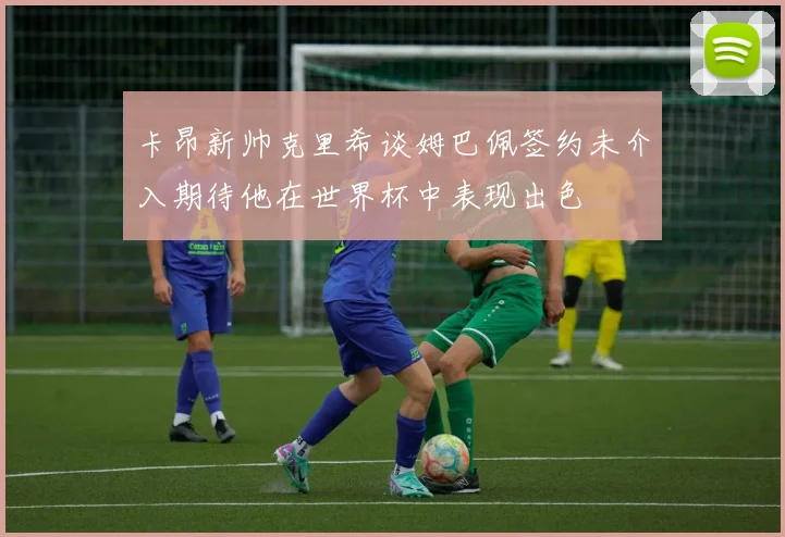 卡昂新帅克里希谈姆巴佩签约未介入期待他在世界杯中表现出色