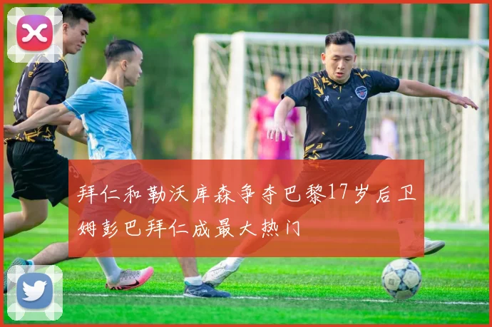 拜仁和勒沃库森争夺巴黎17岁后卫姆彭巴拜仁成最大热门