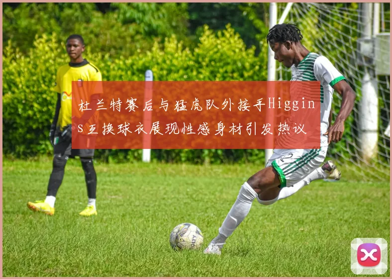 杜兰特赛后与猛虎队外接手Higgins互换球衣展现性感身材引发热议