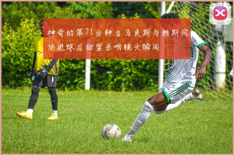 神奇的第71分钟吉马良斯与赖斯同场进球后甜蜜亲吻镜头瞬间