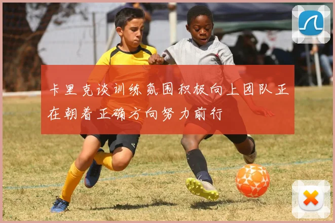 卡里克谈训练氛围积极向上团队正在朝着正确方向努力前行