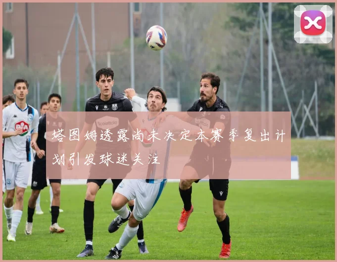 塔图姆透露尚未决定本赛季复出计划引发球迷关注