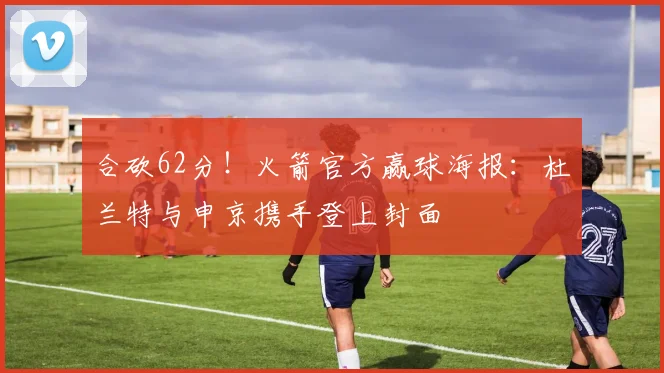 合砍62分！火箭官方赢球海报：杜兰特与申京携手登上封面