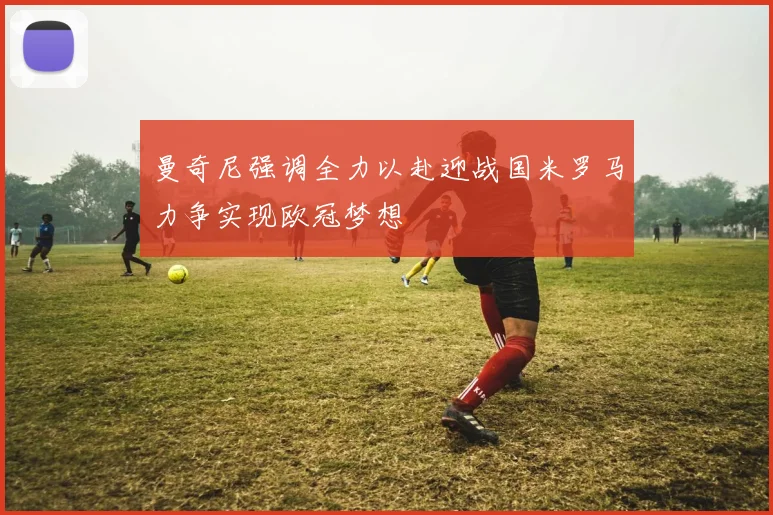 曼奇尼强调全力以赴迎战国米罗马力争实现欧冠梦想