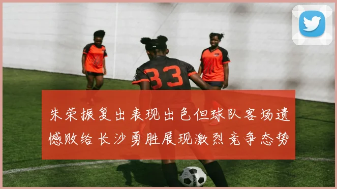 朱荣振复出表现出色但球队客场遗憾败给长沙勇胜展现激烈竞争态势