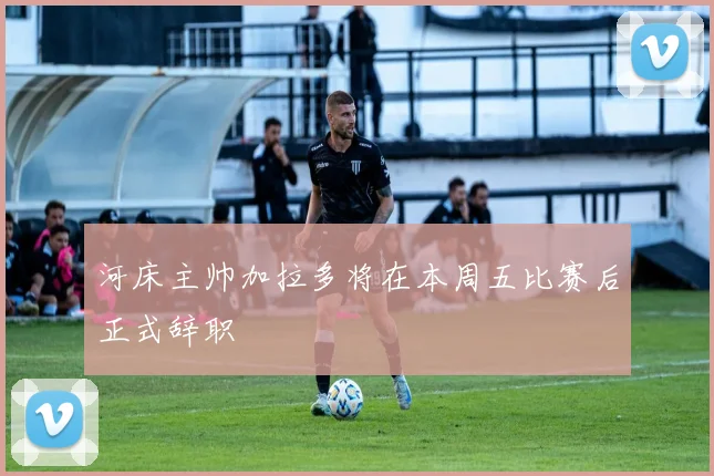 河床主帅加拉多将在本周五比赛后正式辞职