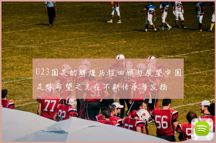 U23国足的辉煌历程回顾与展望中国足球希望之光在不断传承与发扬