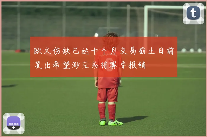 欧文伤缺已达十个月交易截止日前复出希望渺茫或将赛季报销