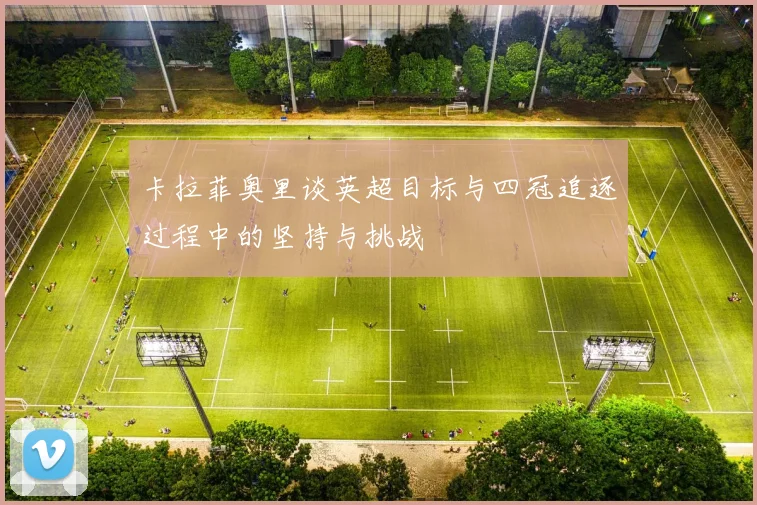 卡拉菲奥里谈英超目标与四冠追逐过程中的坚持与挑战