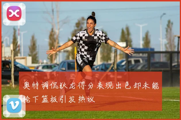 奥特调侃狄龙得分表现出色却未能抢下篮板引发热议