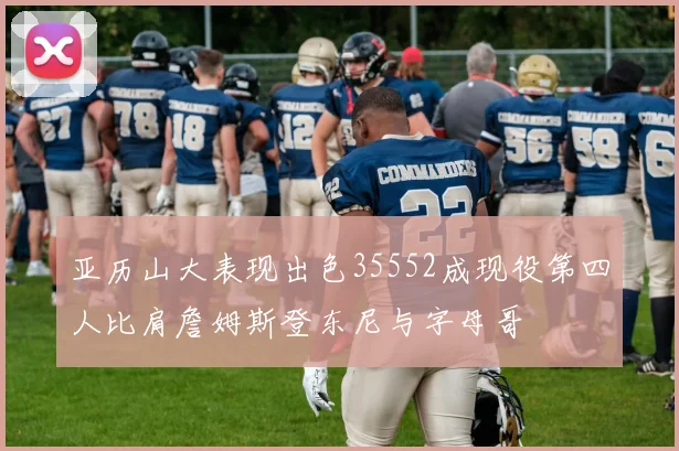 亚历山大表现出色35552成现役第四人比肩詹姆斯登东尼与字母哥