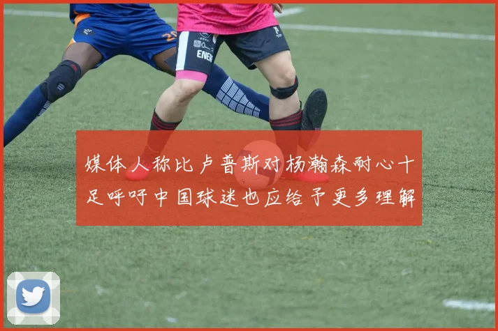 媒体人称比卢普斯对杨瀚森耐心十足呼吁中国球迷也应给予更多理解与支持