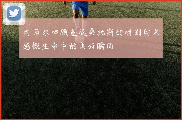 内马尔回顾重返桑托斯的特别时刻感慨生命中的美好瞬间