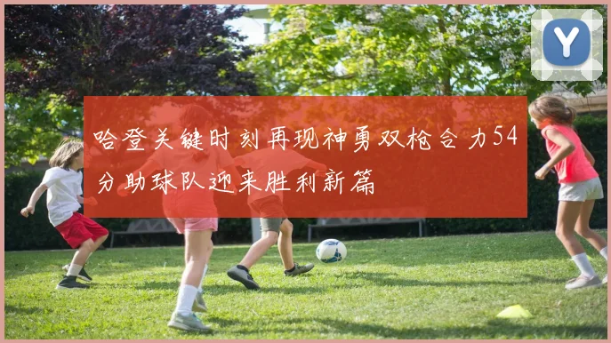 哈登关键时刻再现神勇双枪合力54分助球队迎来胜利新篇