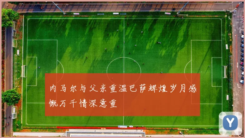 内马尔与父亲重温巴萨辉煌岁月感慨万千情深意重