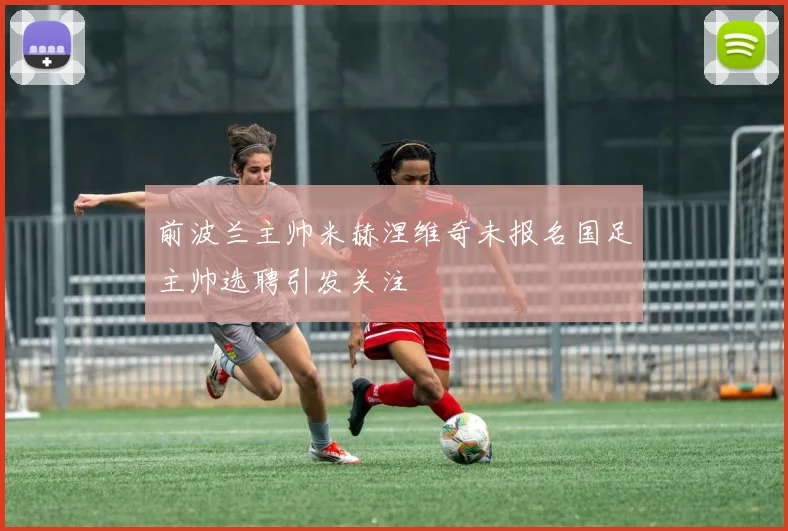 前波兰主帅米赫涅维奇未报名国足主帅选聘引发关注