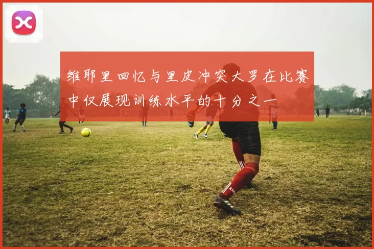 维耶里回忆与里皮冲突大罗在比赛中仅展现训练水平的十分之一