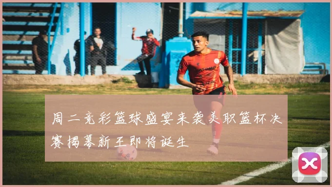 周二竞彩篮球盛宴来袭美职篮杯决赛揭幕新王即将诞生