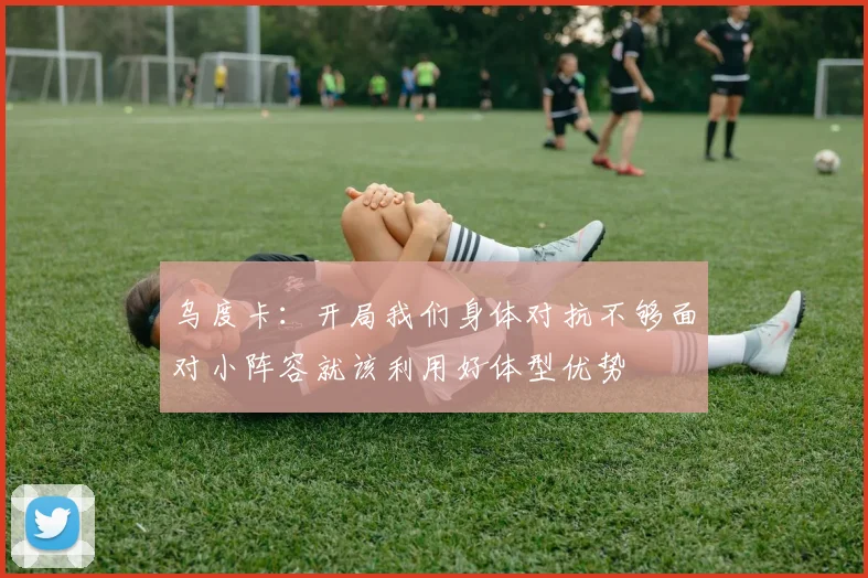 乌度卡：开局我们身体对抗不够面对小阵容就该利用好体型优势