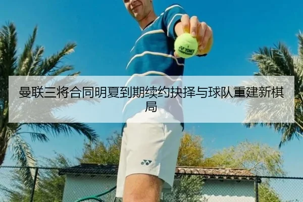 曼联三将合同明夏到期续约抉择与球队重建新棋局 - xingkong